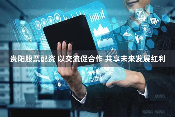 贵阳股票配资 以交流促合作 共享未来发展红利