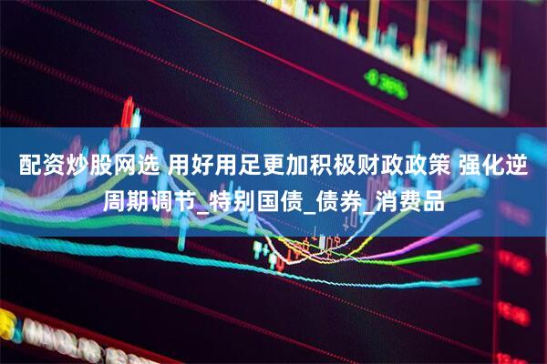 配资炒股网选 用好用足更加积极财政政策 强化逆周期调节_特别国债_债券_消费品
