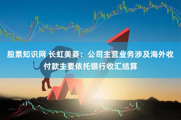股票知识网 长虹美菱：公司主营业务涉及海外收付款主要依托银行收汇结算