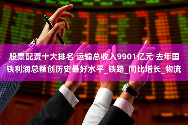 股票配资十大排名 运输总收入9901亿元 去年国铁利润总额创历史最好水平_铁路_同比增长_物流