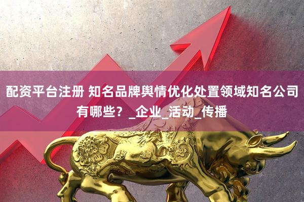 配资平台注册 知名品牌舆情优化处置领域知名公司有哪些？_企业_活动_传播