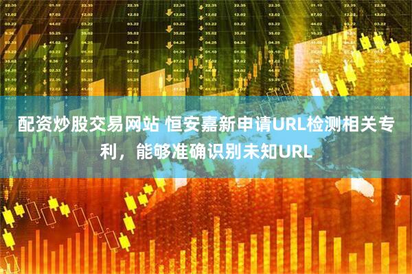 配资炒股交易网站 恒安嘉新申请URL检测相关专利，能够准确识别未知URL